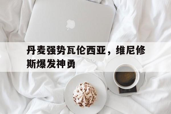 丹麦强势瓦伦西亚，维尼修斯爆发神勇的简单介绍